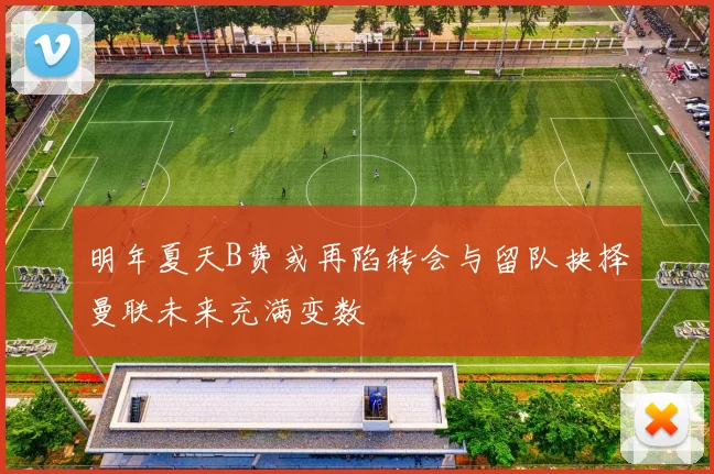 明年夏天B费或再陷转会与留队抉择曼联未来充满变数