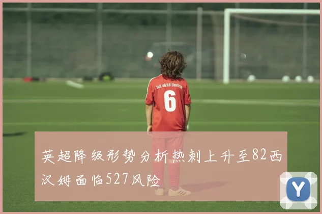 英超降级形势分析热刺上升至82西汉姆面临527风险
