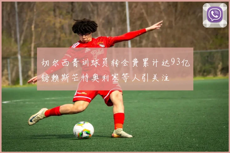 切尔西青训球员转会费累计达93亿镑赖斯芒特奥利塞等人引关注
