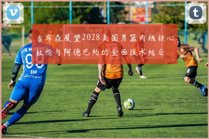 吉布森展望2028美国男篮内线核心杜伦与阿德巴约的全面技术结合