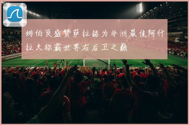 姆伯莫盛赞萨拉赫为非洲最佳阿什拉夫称霸世界右后卫之巅