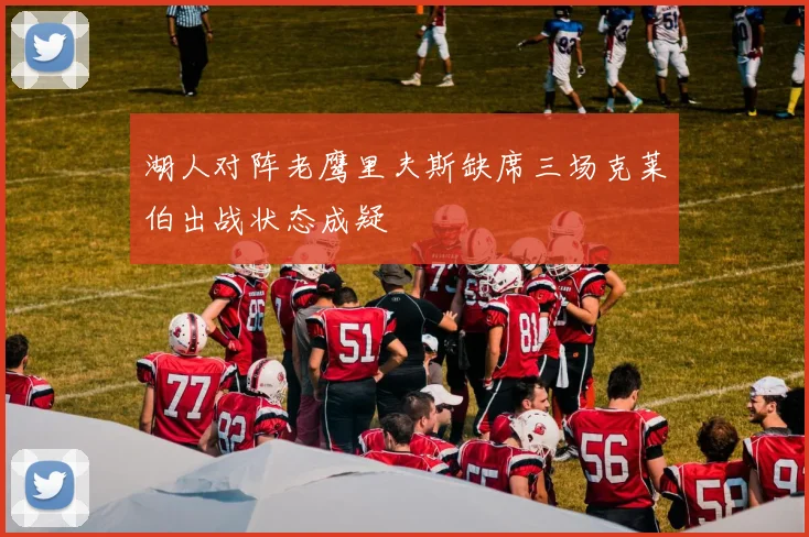 湖人对阵老鹰里夫斯缺席三场克莱伯出战状态成疑