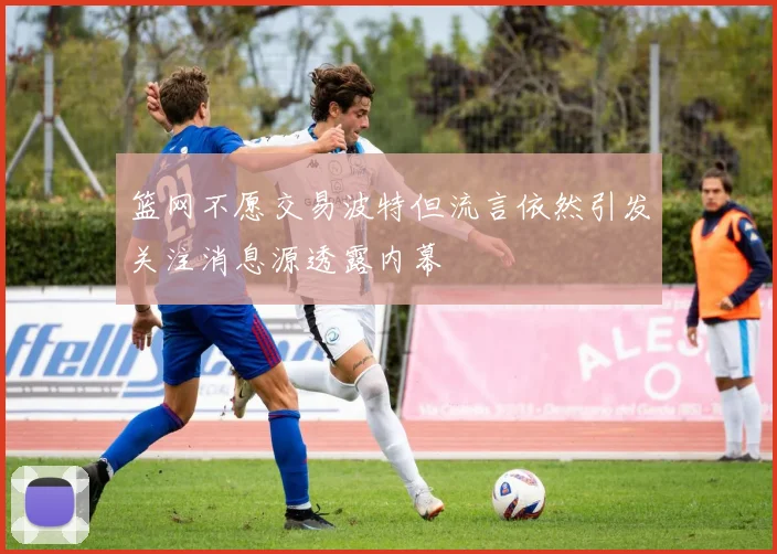 篮网不愿交易波特但流言依然引发关注消息源透露内幕