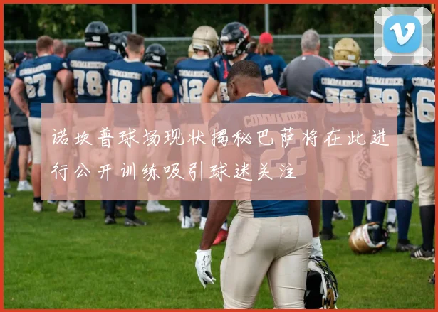 诺坎普球场现状揭秘巴萨将在此进行公开训练吸引球迷关注