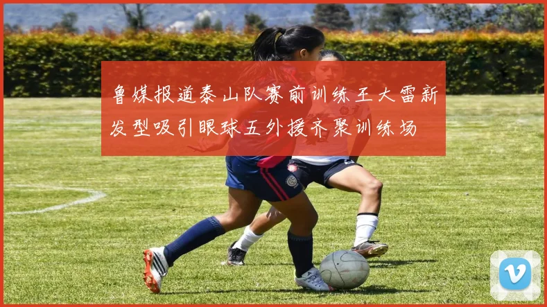 鲁媒报道泰山队赛前训练王大雷新发型吸引眼球五外援齐聚训练场