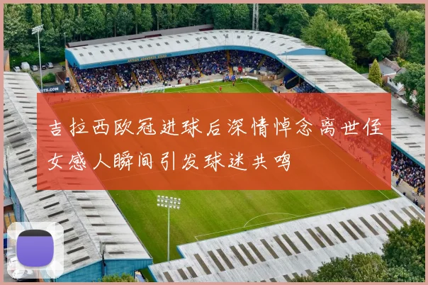 吉拉西欧冠进球后深情悼念离世侄女感人瞬间引发球迷共鸣