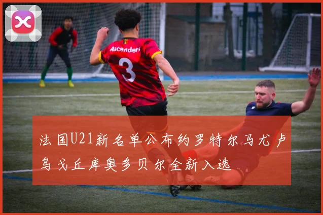 法国U21新名单公布约罗特尔马尤卢乌戈丘库奥多贝尔全新入选