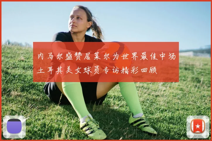 内马尔盛赞居莱尔为世界最佳中场土耳其美女球员专访精彩回顾