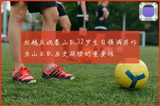 刘越庆祝泰山队32岁生日强调其作为山东队历史延续的重要性