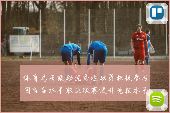 体育总局鼓励优秀运动员积极参与国际高水平职业联赛提升竞技水平与发展机会