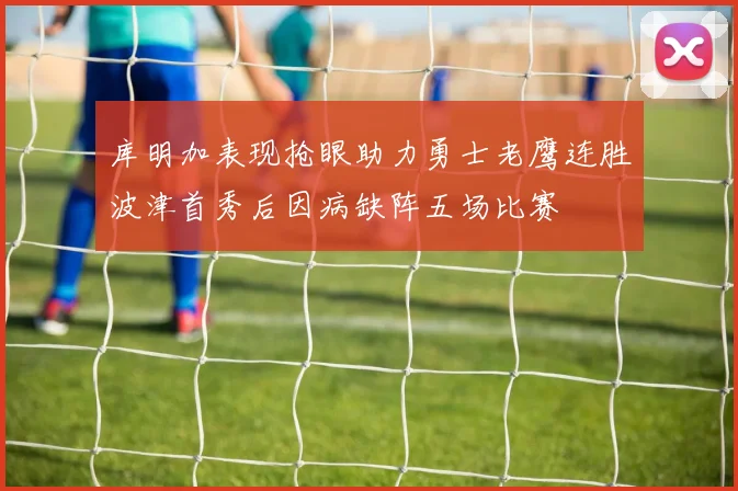 库明加表现抢眼助力勇士老鹰连胜波津首秀后因病缺阵五场比赛