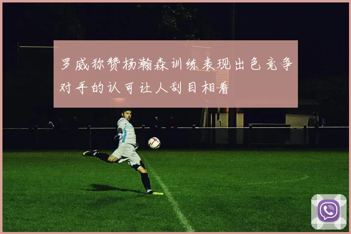 罗威称赞杨瀚森训练表现出色竞争对手的认可让人刮目相看