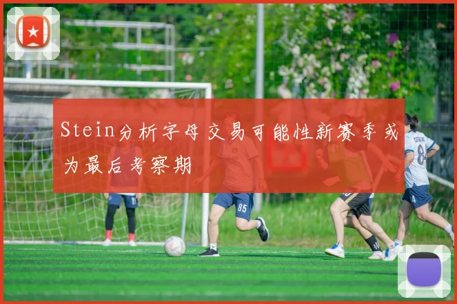 Stein分析字母交易可能性新赛季或为最后考察期