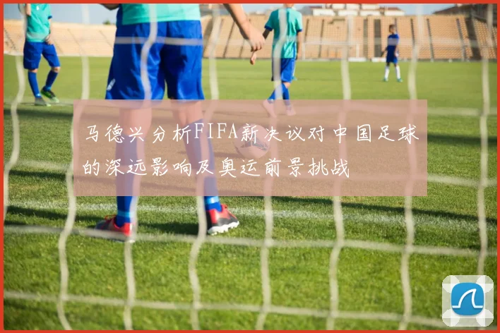 马德兴分析FIFA新决议对中国足球的深远影响及奥运前景挑战