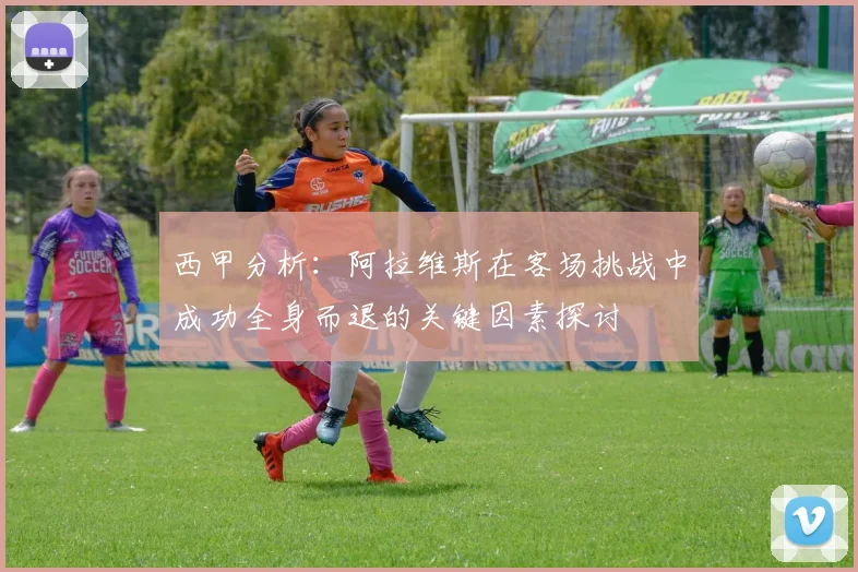 西甲分析：阿拉维斯在客场挑战中成功全身而退的关键因素探讨