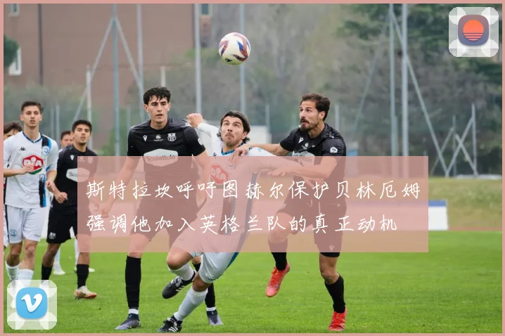 斯特拉坎呼吁图赫尔保护贝林厄姆强调他加入英格兰队的真正动机