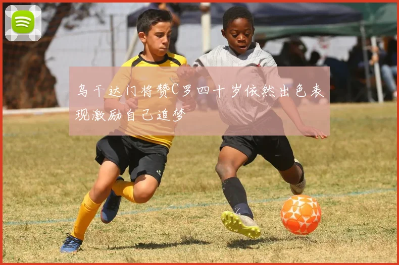 乌干达门将赞C罗四十岁依然出色表现激励自己追梦
