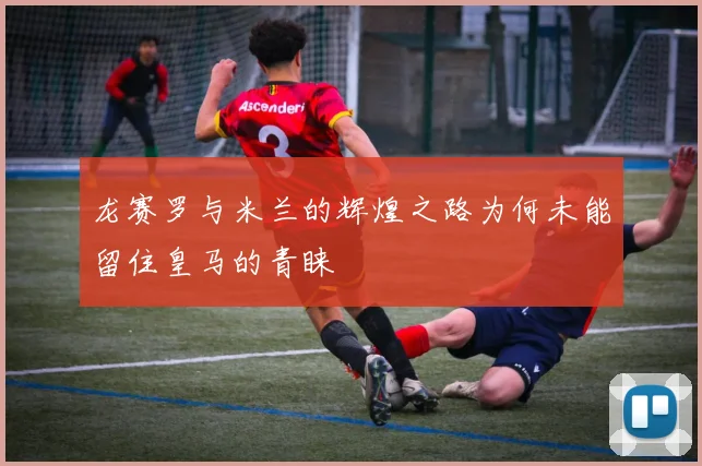 龙赛罗与米兰的辉煌之路为何未能留住皇马的青睐