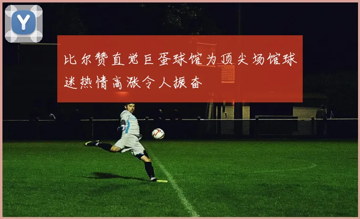 比尔赞直觉巨蛋球馆为顶尖场馆球迷热情高涨令人振奋