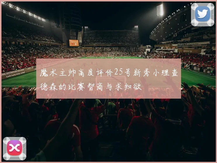 魔术主帅高度评价25号新秀小理查德森的比赛智商与求知欲