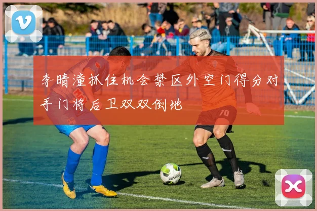 李晴潼抓住机会禁区外空门得分对手门将后卫双双倒地