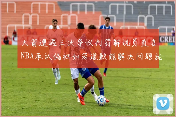 火箭遭遇三次争议判罚解说员直言NBA承认偏袒如若道歉能解决问题就好了