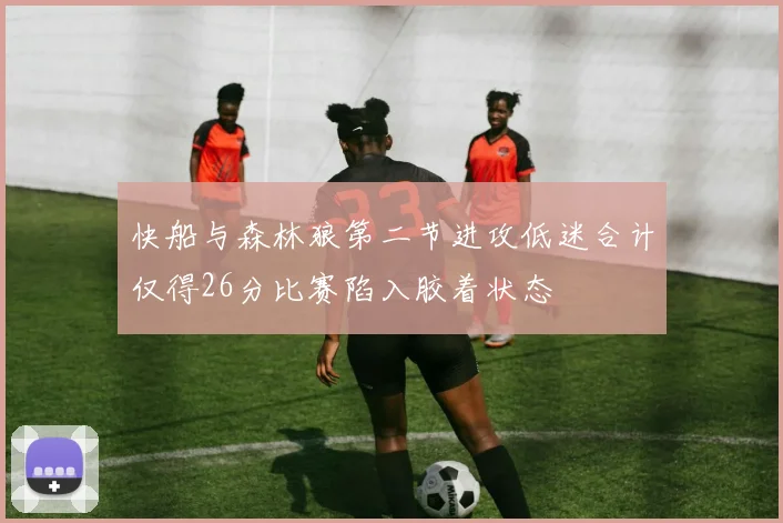 快船与森林狼第二节进攻低迷合计仅得26分比赛陷入胶着状态