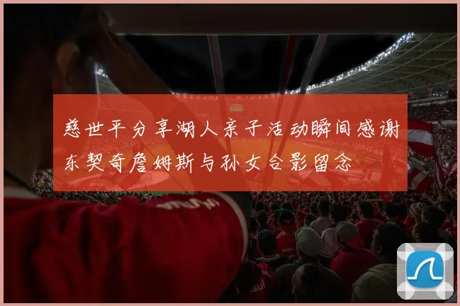 慈世平分享湖人亲子活动瞬间感谢东契奇詹姆斯与孙女合影留念