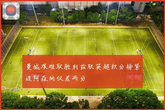 曼城艰难取胜利兹联英超积分榜紧追阿森纳仅差两分
